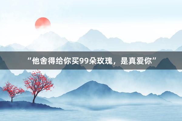 “他舍得给你买99朵玫瑰,是真爱你”