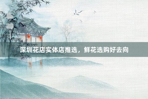 深圳花店实体店推选，鲜花选购好去向