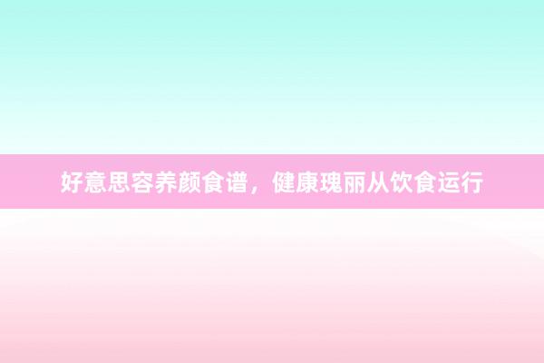 好意思容养颜食谱,健康瑰丽从饮食运行